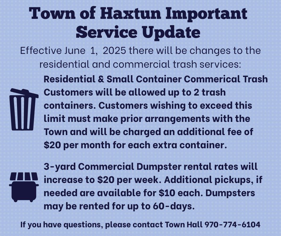 Town of Haxtun Important Service Update.  Effective June 1, 2025 there will be changes to the residential and commercial trash services: Residential & small container commercial trash customers will be allowed up to 2 trash containers. Customers wishing to exceed this limit must make prior arrangements with the Town and will be charged an additional fee of $20 per month for each extra container. 3-yard commercial dumpster rental rates will increase to $20 per week. Additional pickups, if needed are availabl