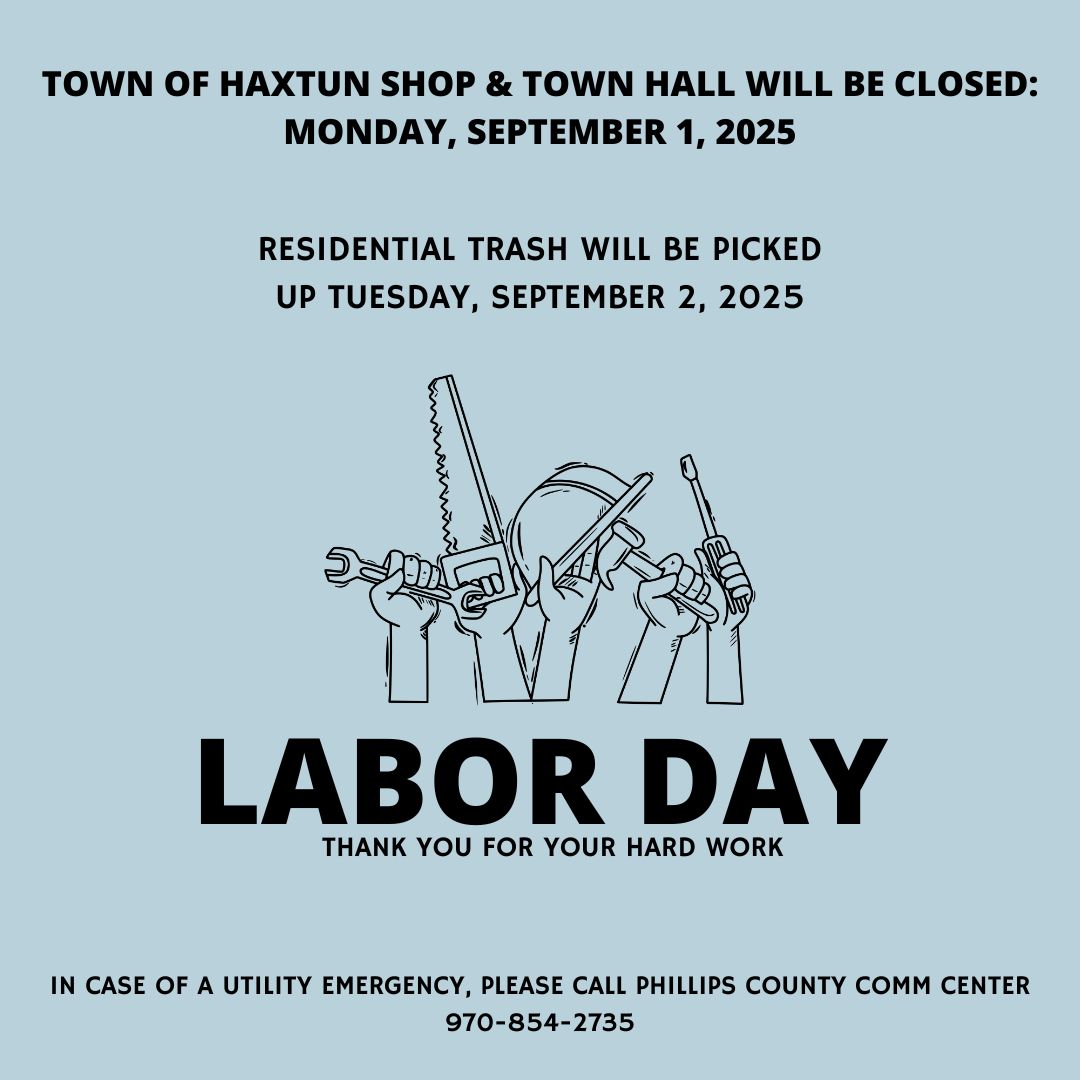 Town of Haxtun Shop & Town Hall will be closed Monday, September 1, 2025. Residential Trash will be picked up Tuesday, September 2, 2025. In case of a utility emergency, please call the Comm Center 970-854-2735